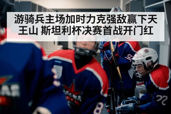 游骑兵主场加时力克强敌赢下天王山 斯坦利杯决赛首战开门红